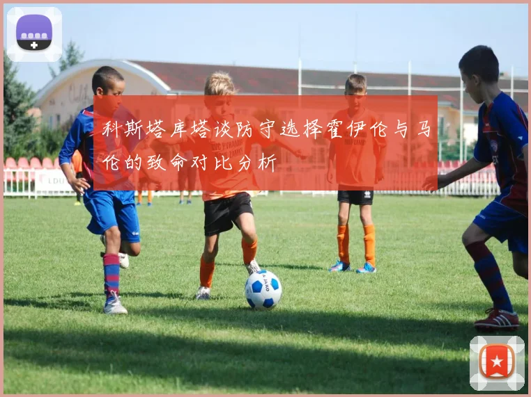 科斯塔库塔谈防守选择霍伊伦与马伦的致命对比分析