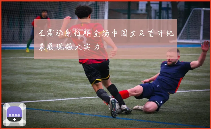 王霜远射惊艳全场中国女足首开纪录展现强大实力