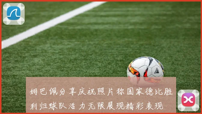 姆巴佩分享庆祝照片称国家德比胜利归球队活力无限展现精彩表现