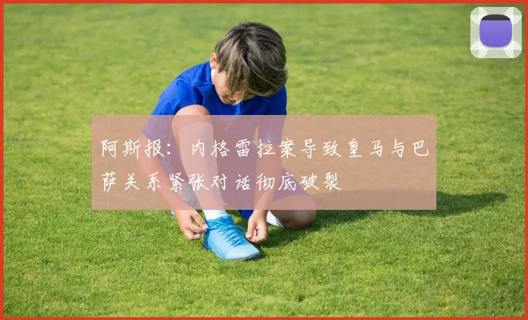 阿斯报：内格雷拉案导致皇马与巴萨关系紧张对话彻底破裂