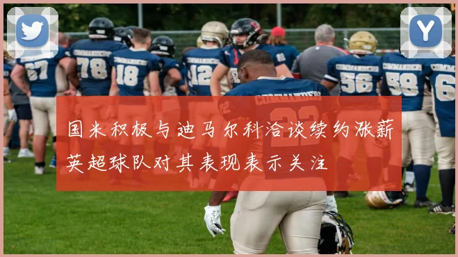 国米积极与迪马尔科洽谈续约涨薪英超球队对其表现表示关注
