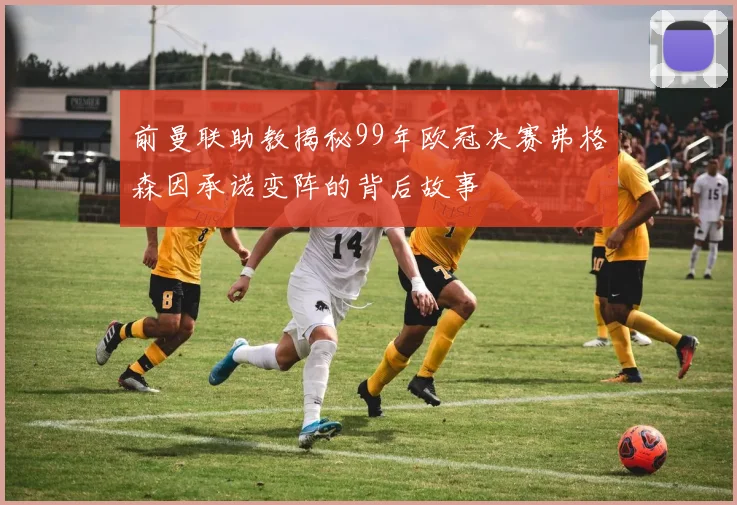 前曼联助教揭秘99年欧冠决赛弗格森因承诺变阵的背后故事