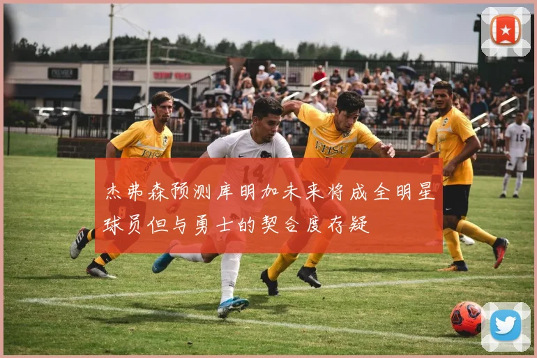 杰弗森预测库明加未来将成全明星球员但与勇士的契合度存疑