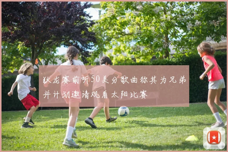 狄龙赛前听50美分歌曲称其为兄弟并计划邀请观看太阳比赛