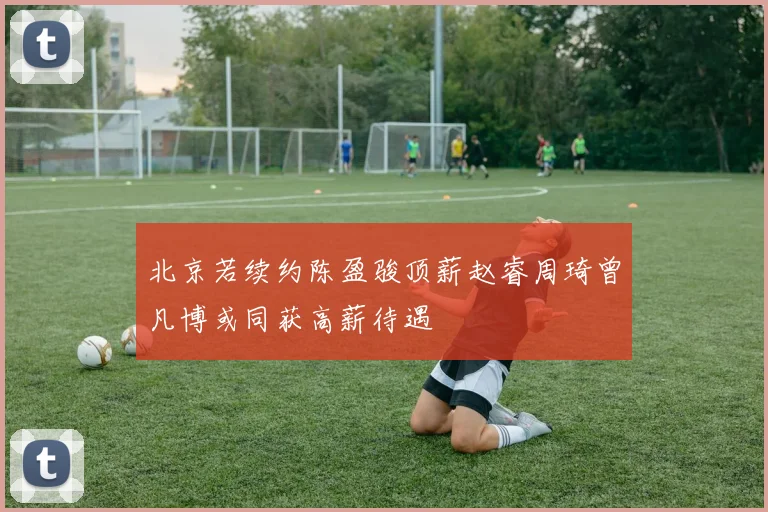 北京若续约陈盈骏顶薪赵睿周琦曾凡博或同获高薪待遇