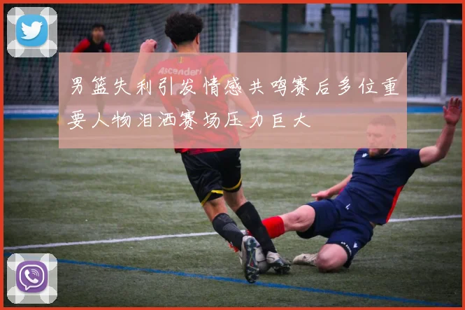 男篮失利引发情感共鸣赛后多位重要人物泪洒赛场压力巨大