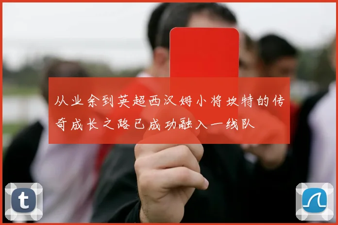 从业余到英超西汉姆小将坎特的传奇成长之路已成功融入一线队