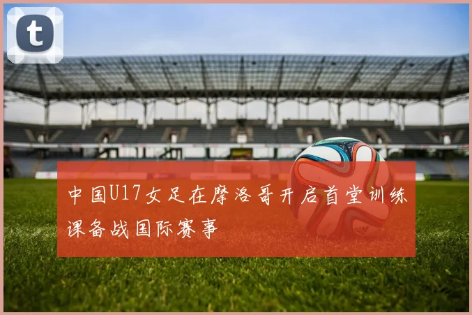 中国U17女足在摩洛哥开启首堂训练课备战国际赛事
