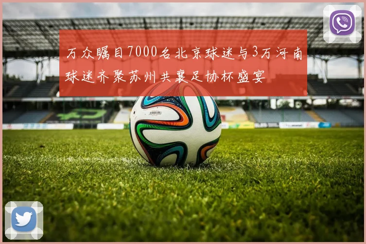万众瞩目7000名北京球迷与3万河南球迷齐聚苏州共襄足协杯盛宴
