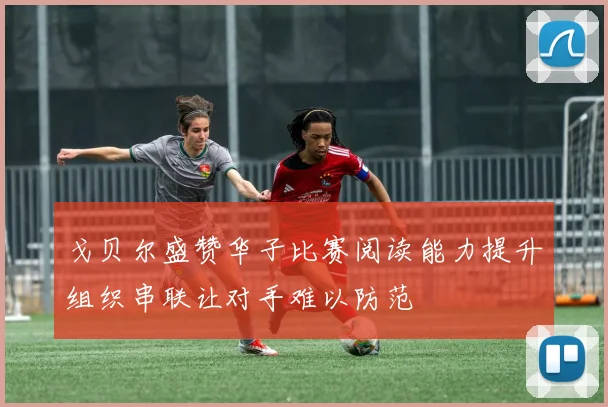 戈贝尔盛赞华子比赛阅读能力提升组织串联让对手难以防范