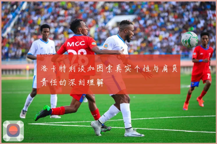 洛卡特利谈加图索真实个性与肩负责任的深刻理解