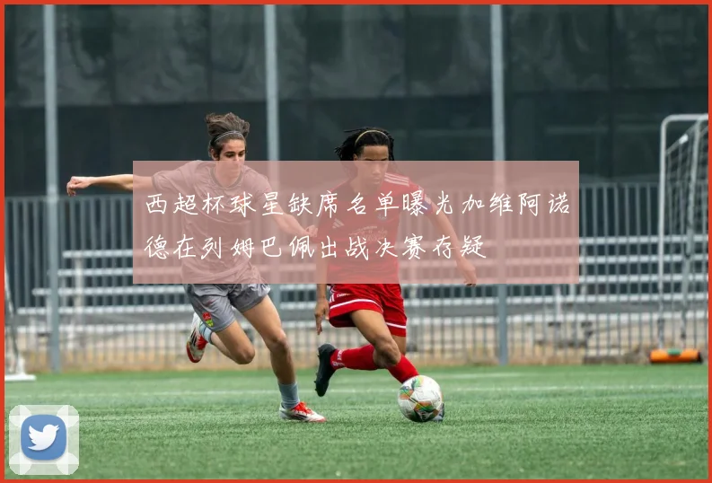 西超杯球星缺席名单曝光加维阿诺德在列姆巴佩出战决赛存疑