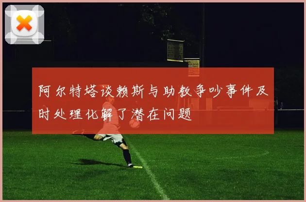 阿尔特塔谈赖斯与助教争吵事件及时处理化解了潜在问题
