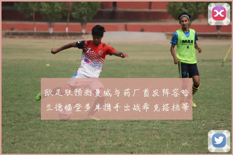 欧足联预测曼城与药厂首发阵容哈兰德福登多库携手出战希克搭档蒂尔曼