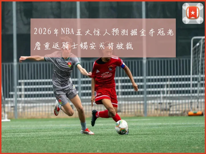 2026年NBA五大惊人预测掘金夺冠老詹重返骑士锡安或将被裁