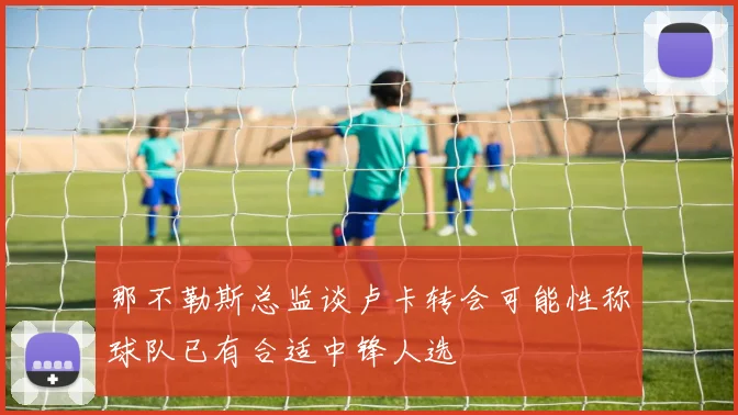 那不勒斯总监谈卢卡转会可能性称球队已有合适中锋人选