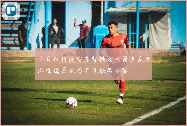 今日独行侠背靠背挑战火箭克莱与加福德因状态不佳缺席比赛