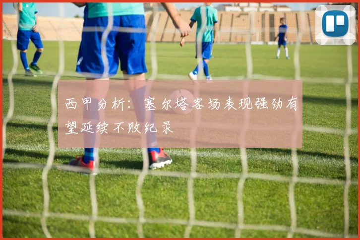 西甲分析：塞尔塔客场表现强劲有望延续不败纪录
