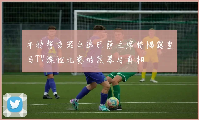丰特誓言若当选巴萨主席将揭露皇马TV操控比赛的黑幕与真相