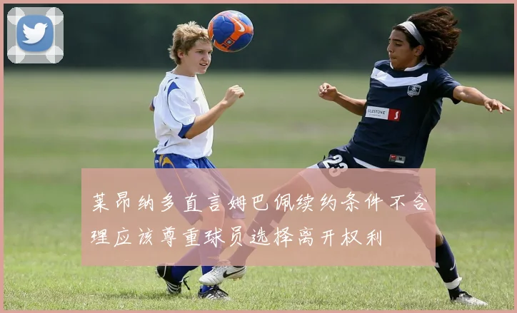 莱昂纳多直言姆巴佩续约条件不合理应该尊重球员选择离开权利