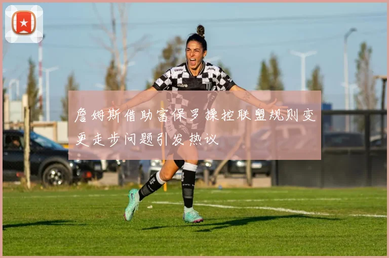 詹姆斯借助富保罗操控联盟规则变更走步问题引发热议