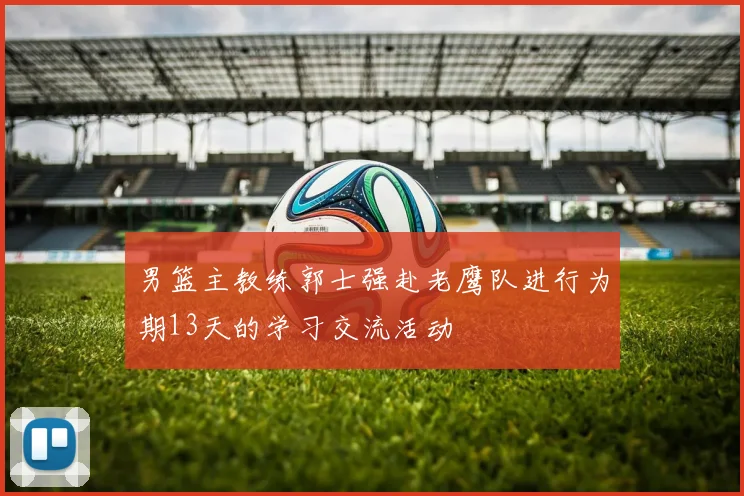 男篮主教练郭士强赴老鹰队进行为期13天的学习交流活动