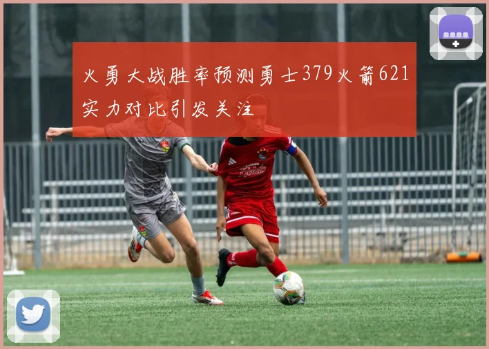 火勇大战胜率预测勇士379火箭621实力对比引发关注