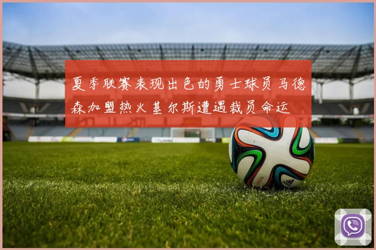 夏季联赛表现出色的勇士球员马德森加盟热火基尔斯遭遇裁员命运