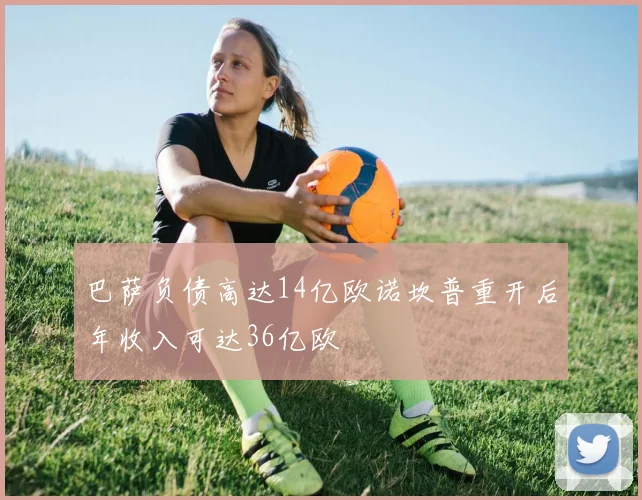 巴萨负债高达14亿欧诺坎普重开后年收入可达36亿欧