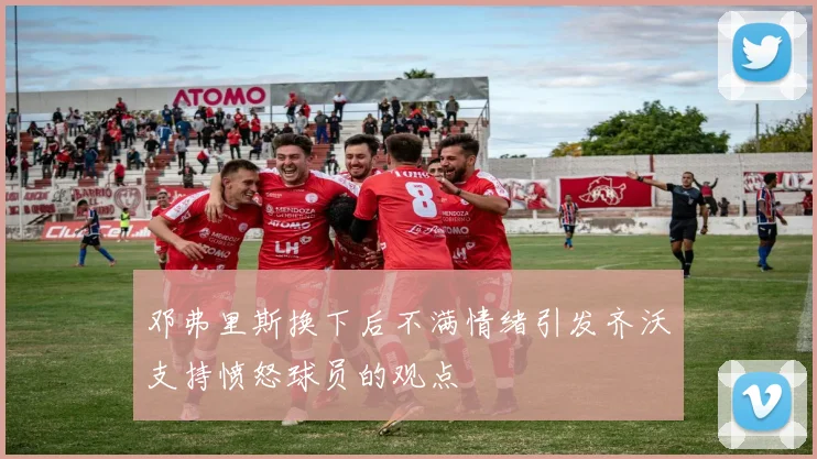 邓弗里斯换下后不满情绪引发齐沃支持愤怒球员的观点