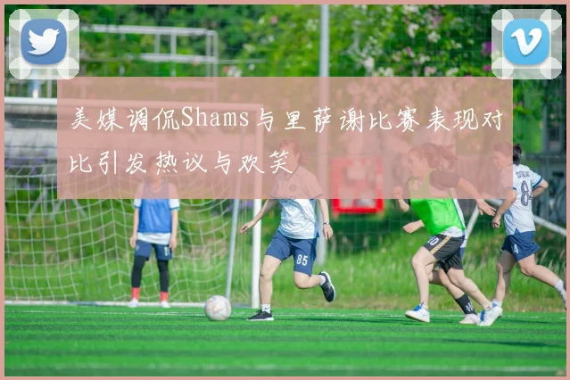 美媒调侃Shams与里萨谢比赛表现对比引发热议与欢笑