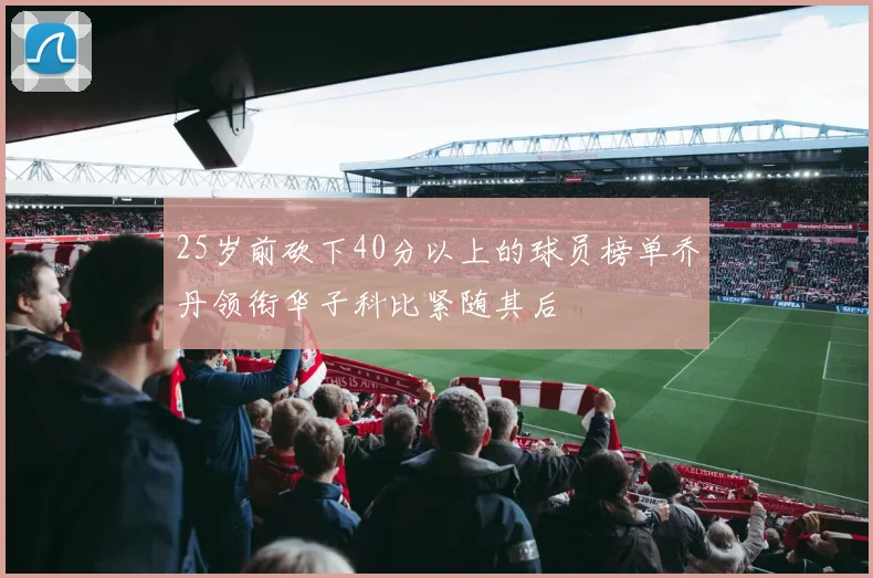 25岁前砍下40分以上的球员榜单乔丹领衔华子科比紧随其后