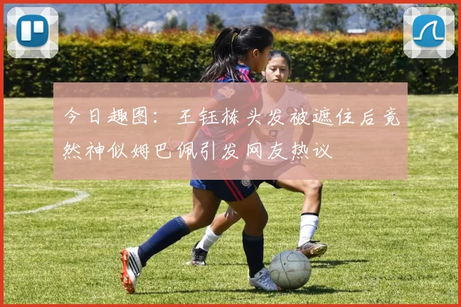 今日趣图：王钰栋头发被遮住后竟然神似姆巴佩引发网友热议