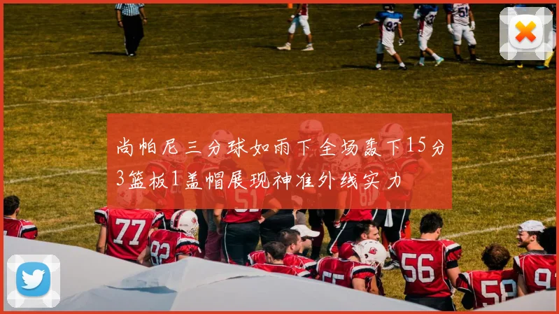 尚帕尼三分球如雨下全场轰下15分3篮板1盖帽展现神准外线实力