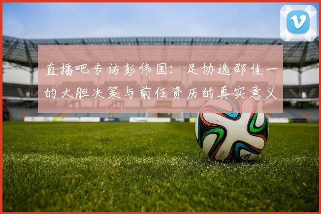 直播吧专访彭伟国：足协选邵佳一的大胆决策与前任资历的真实意义