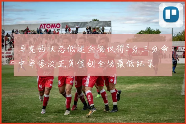 马克西状态低迷全场仅得5分三分命中率惨淡正负值创全场最低纪录