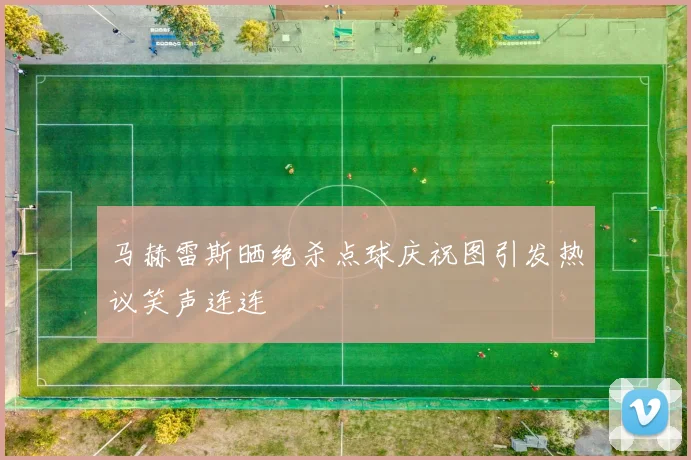 马赫雷斯晒绝杀点球庆祝图引发热议笑声连连