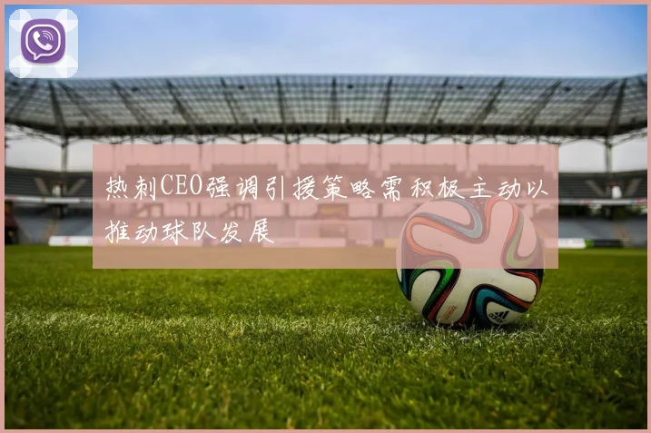 热刺CEO强调引援策略需积极主动以推动球队发展