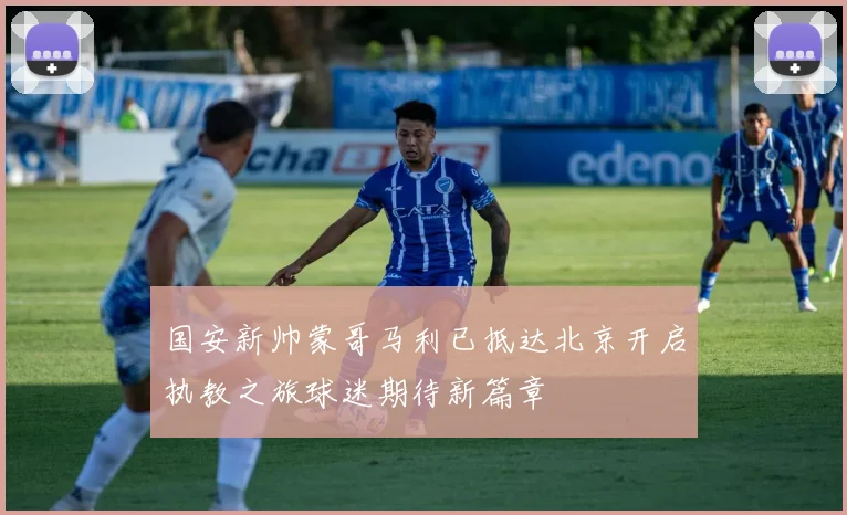 国安新帅蒙哥马利已抵达北京开启执教之旅球迷期待新篇章