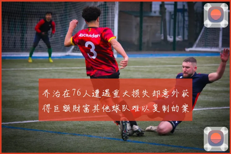 乔治在76人遭遇重大损失却意外获得巨额财富其他球队难以复制的案例